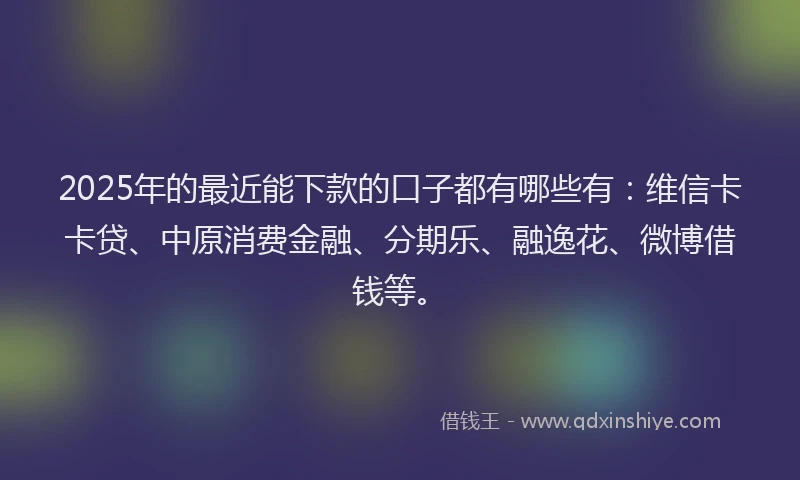 2025年的最近能下款的口子都有哪些有：维信卡卡贷、中原消费金融、分期乐、融逸花、微博借钱等。