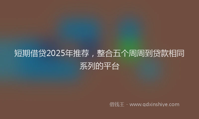 短期借贷2025年推荐，整合五个周周到贷款相同系列的平台