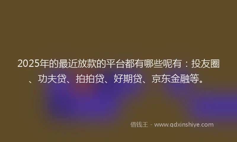 2025年的最近放款的平台都有哪些呢有：投友圈、功夫贷、拍拍贷、好期贷、京东金融等。