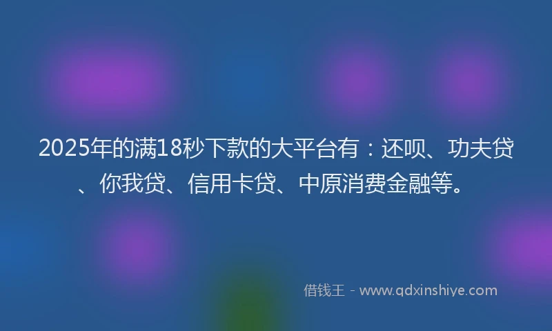 2025年的满18秒下款的大平台有：还呗、功夫贷、你我贷、信用卡贷、中原消费金融等。