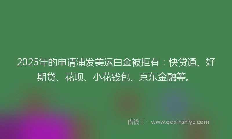 2025年的申请浦发美运白金被拒有：快贷通、好期贷、花呗、小花钱包、京东金融等。