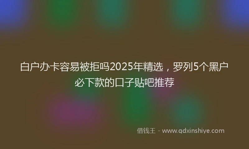 白户办卡容易被拒吗2025年精选，罗列5个黑户必下款的口子贴吧推荐