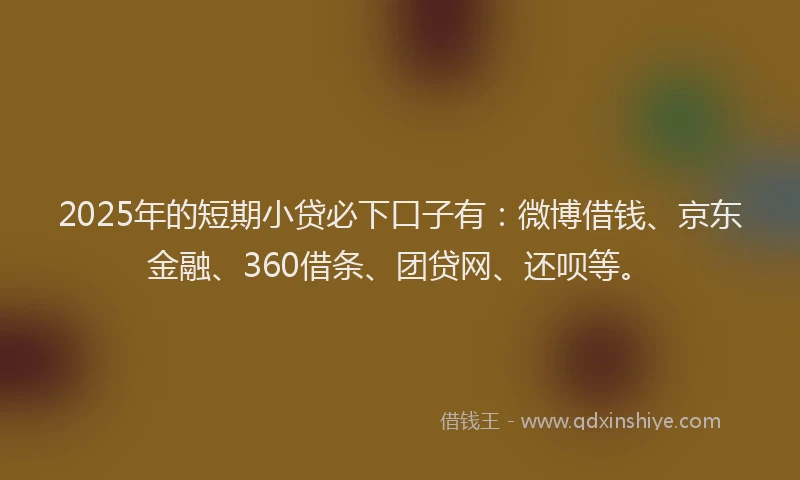 2025年的短期小贷必下口子有：微博借钱、京东金融、360借条、团贷网、还呗等。