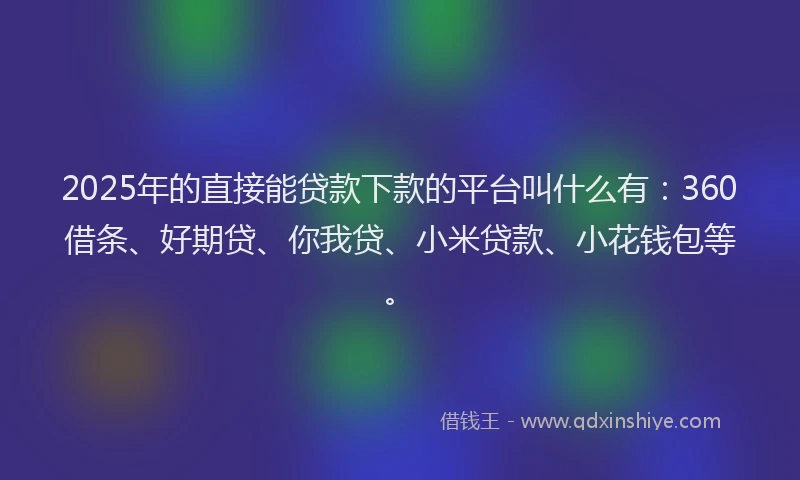 2025年的直接能贷款下款的平台叫什么有：360借条、好期贷、你我贷、小米贷款、小花钱包等。
