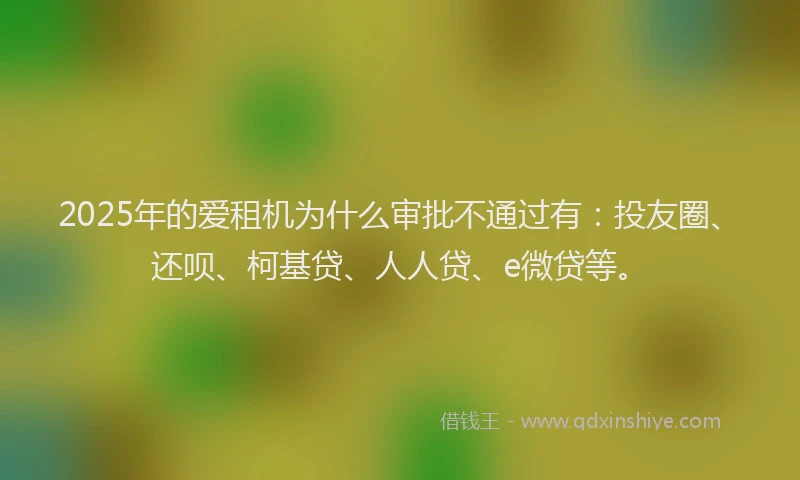 2025年的爱租机为什么审批不通过有：投友圈、还呗、柯基贷、人人贷、e微贷等。