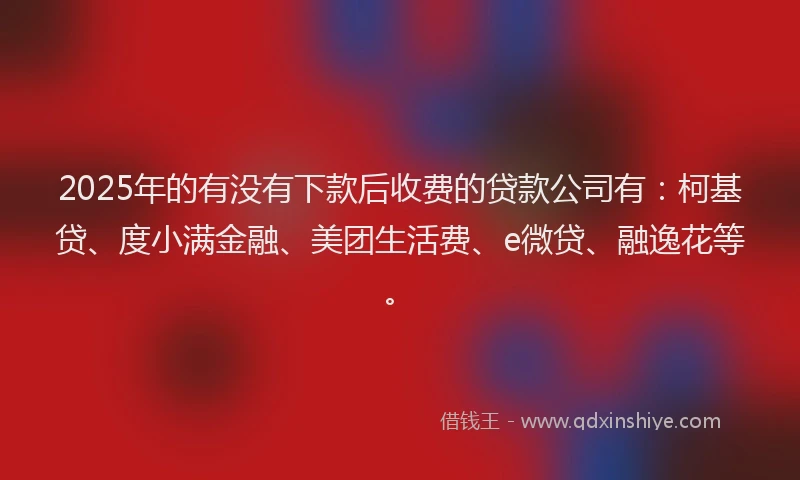 2025年的有没有下款后收费的贷款公司有：柯基贷、度小满金融、美团生活费、e微贷、融逸花等。