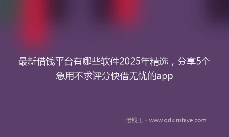 最新借钱平台有哪些软件2025年精选，分享5个急用不求评分快借无忧的app
