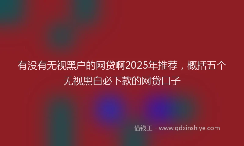 有没有无视黑户的网贷啊2025年推荐，概括五个无视黑白必下款的网贷口子