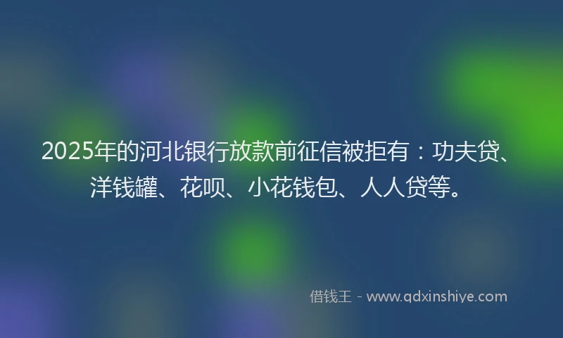 2025年的河北银行放款前征信被拒有：功夫贷、洋钱罐、花呗、小花钱包、人人贷等。