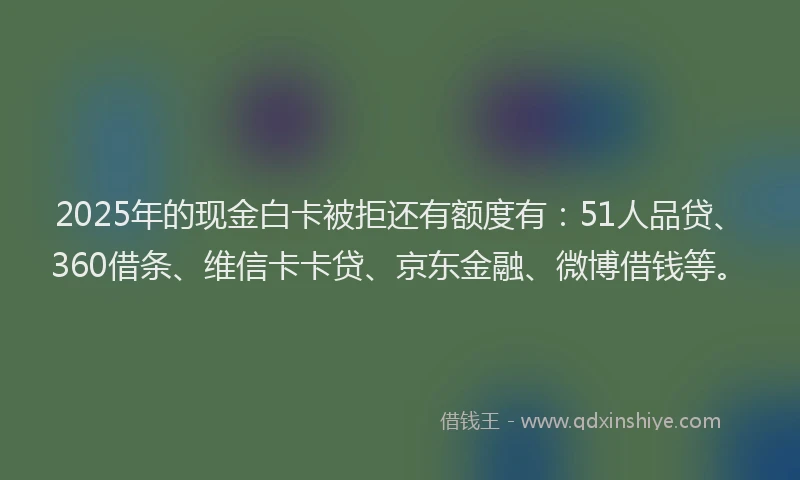 2025年的现金白卡被拒还有额度有：51人品贷、360借条、维信卡卡贷、京东金融、微博借钱等。