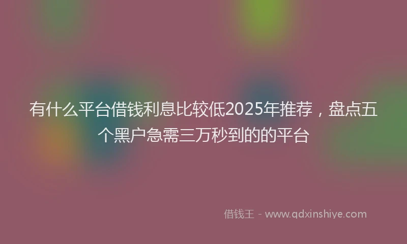 有什么平台借钱利息比较低2025年推荐，盘点五个黑户急需三万秒到的的平台