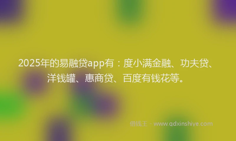 2025年的易融贷app有：度小满金融、功夫贷、洋钱罐、惠商贷、百度有钱花等。