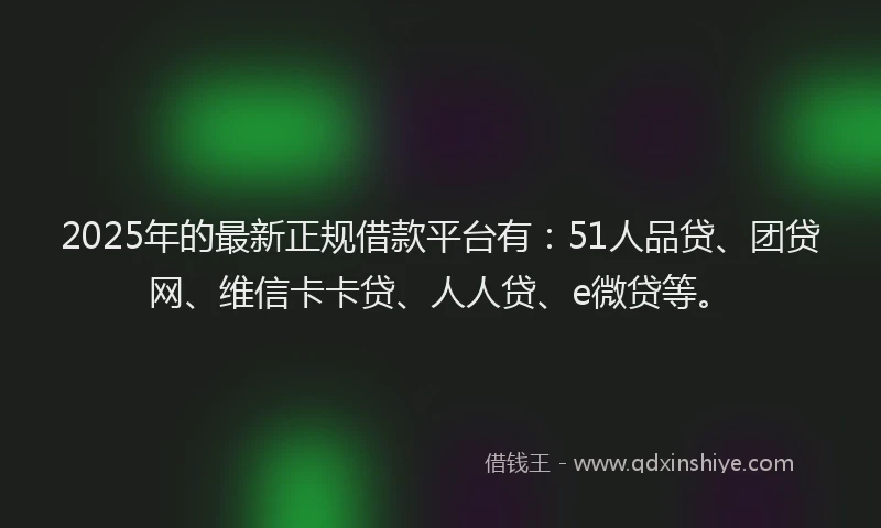 2025年的最新正规借款平台有：51人品贷、团贷网、维信卡卡贷、人人贷、e微贷等。