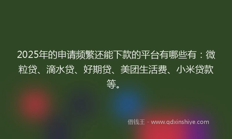 2025年的申请频繁还能下款的平台有哪些有：微粒贷、滴水贷、好期贷、美团生活费、小米贷款等。