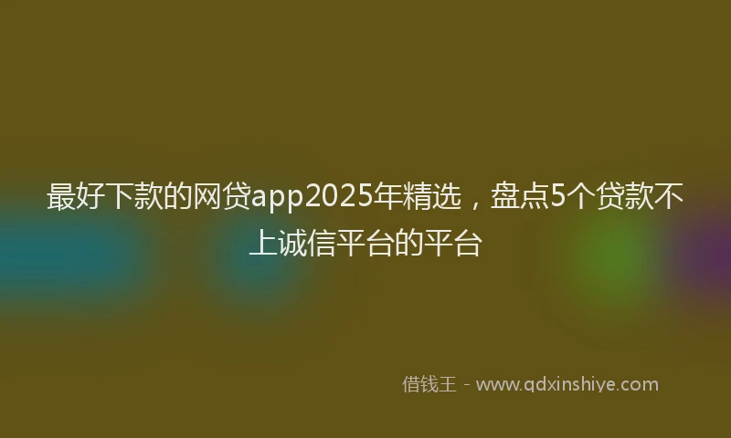 最好下款的网贷app2025年精选，盘点5个贷款不上诚信平台的平台