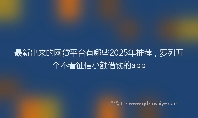 最新出来的网贷平台有哪些2025年推荐，罗列五个不看征信小额借钱的app
