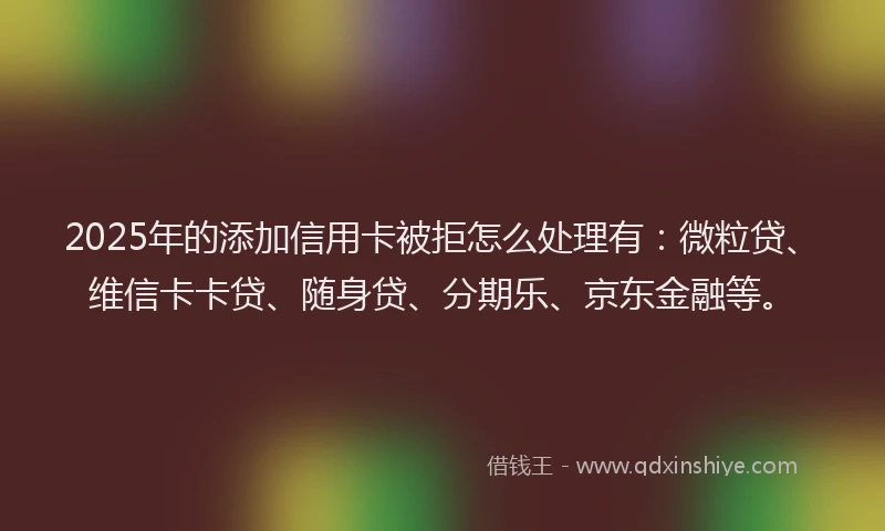 2025年的添加信用卡被拒怎么处理有：微粒贷、维信卡卡贷、随身贷、分期乐、京东金融等。