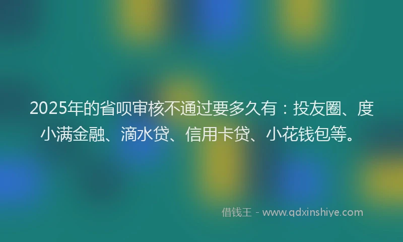 2025年的省呗审核不通过要多久有：投友圈、度小满金融、滴水贷、信用卡贷、小花钱包等。