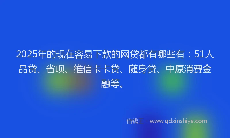 2025年的现在容易下款的网贷都有哪些有：51人品贷、省呗、维信卡卡贷、随身贷、中原消费金融等。