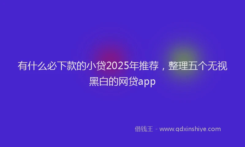 有什么必下款的小贷2025年推荐，整理五个无视黑白的网贷app