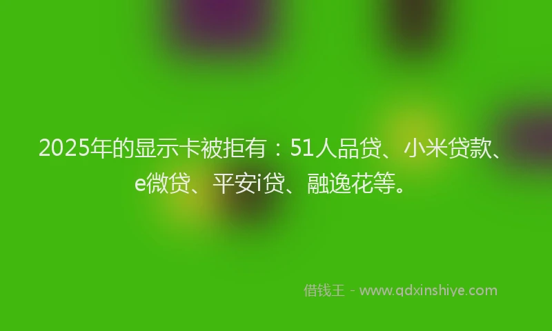 2025年的显示卡被拒有：51人品贷、小米贷款、e微贷、平安i贷、融逸花等。