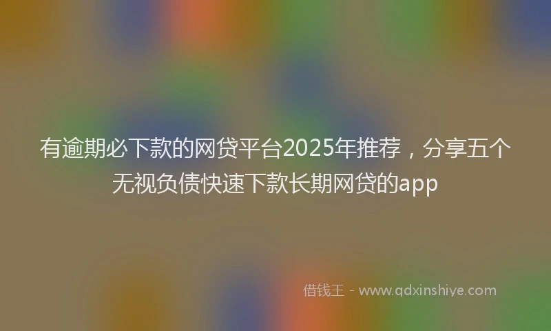 有逾期必下款的网贷平台2025年推荐，分享五个无视负债快速下款长期网贷的app
