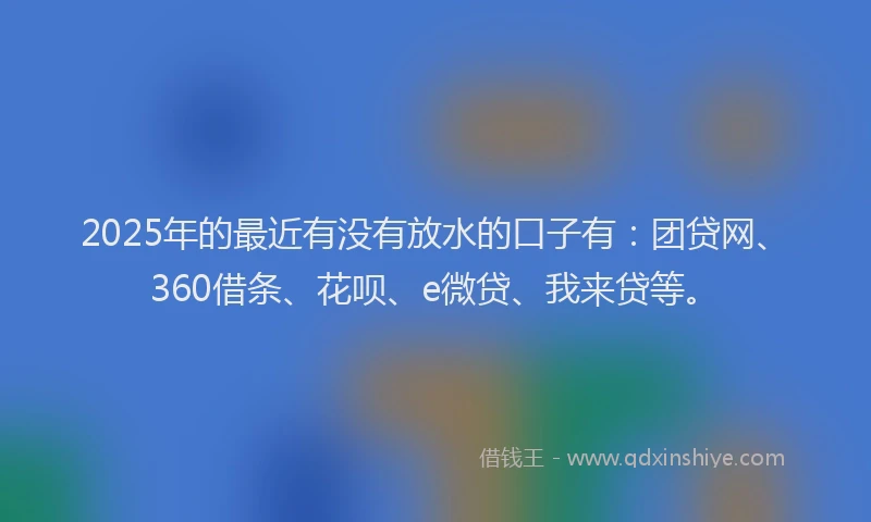 2025年的最近有没有放水的口子有：团贷网、360借条、花呗、e微贷、我来贷等。