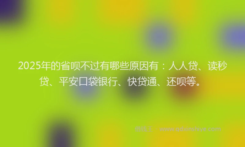 2025年的省呗不过有哪些原因有：人人贷、读秒贷、平安口袋银行、快贷通、还呗等。