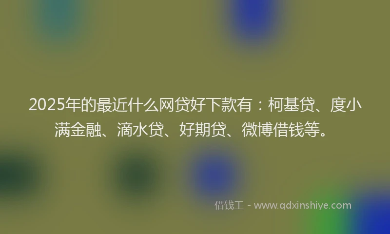 2025年的最近什么网贷好下款有：柯基贷、度小满金融、滴水贷、好期贷、微博借钱等。