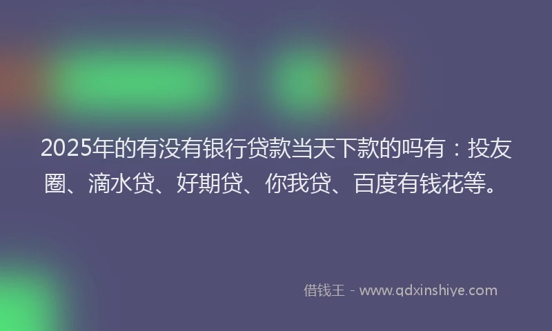 2025年的有没有银行贷款当天下款的吗有：投友圈、滴水贷、好期贷、你我贷、百度有钱花等。