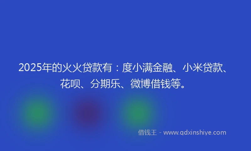 2025年的火火贷款有：度小满金融、小米贷款、花呗、分期乐、微博借钱等。