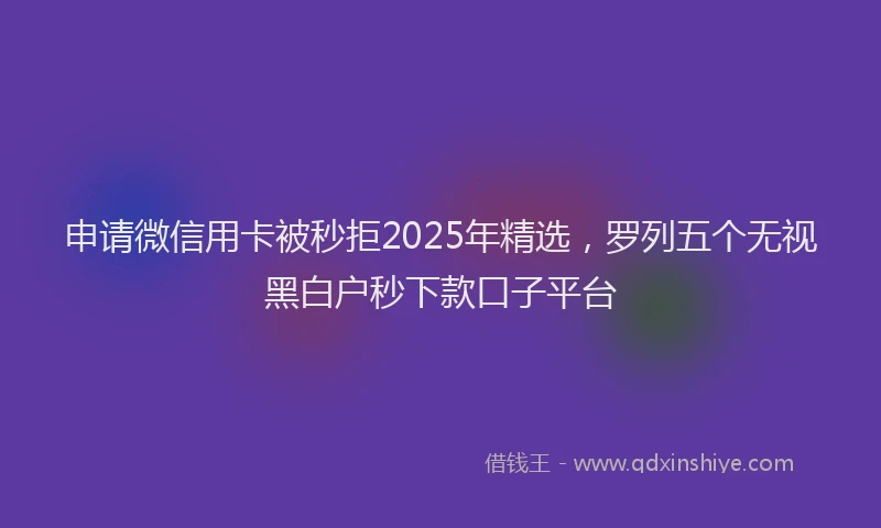 申请微信用卡被秒拒2025年精选，罗列五个无视黑白户秒下款口子平台