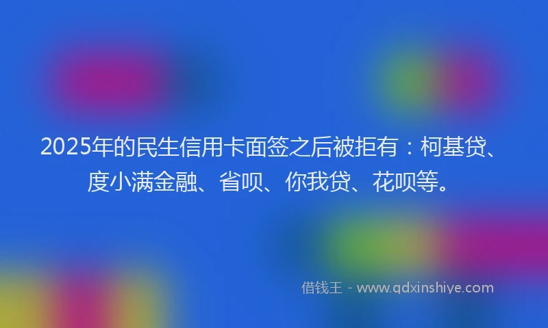 2025年的民生信用卡面签之后被拒有：柯基贷、度小满金融、省呗、你我贷、花呗等。