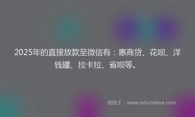 2025年的直接放款至微信有：惠商贷、花呗、洋钱罐、拉卡拉、省呗等。