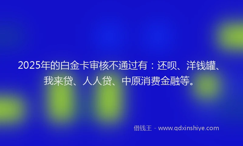 2025年的白金卡审核不通过有：还呗、洋钱罐、我来贷、人人贷、中原消费金融等。