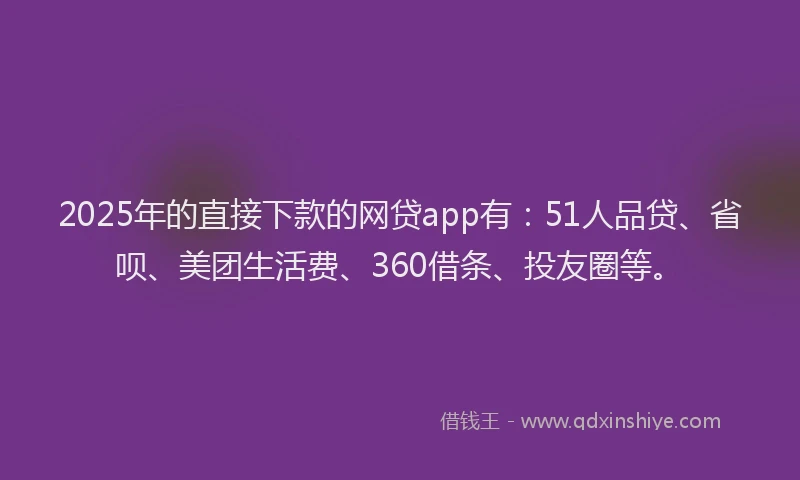 2025年的直接下款的网贷app有：51人品贷、省呗、美团生活费、360借条、投友圈等。