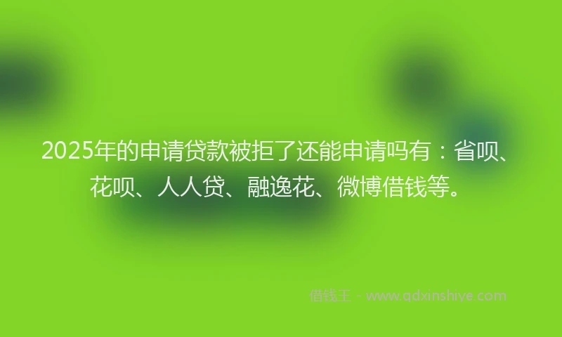 2025年的申请贷款被拒了还能申请吗有：省呗、花呗、人人贷、融逸花、微博借钱等。