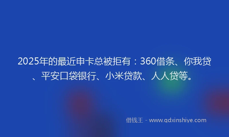 2025年的最近申卡总被拒有：360借条、你我贷、平安口袋银行、小米贷款、人人贷等。