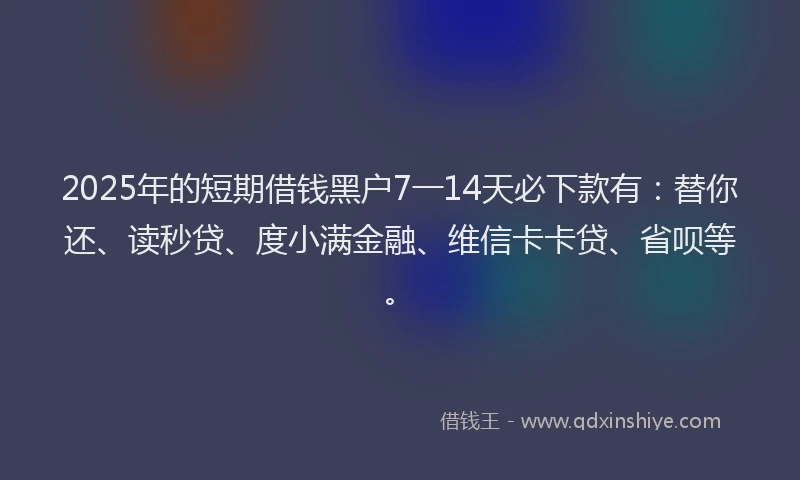 2025年的短期借钱黑户7一14天必下款有：替你还、读秒贷、度小满金融、维信卡卡贷、省呗等。