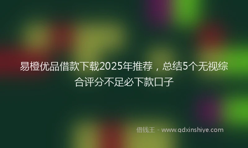 易橙优品借款下载2025年推荐，总结5个无视综合评分不足必下款口子