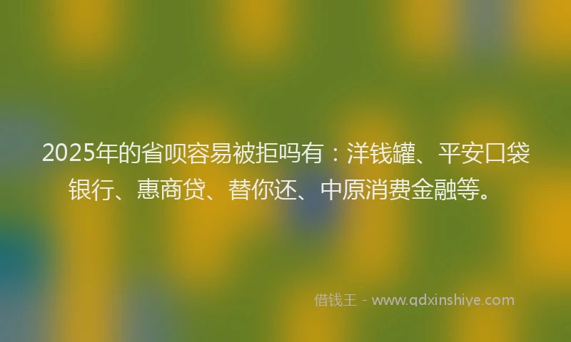 2025年的省呗容易被拒吗有：洋钱罐、平安口袋银行、惠商贷、替你还、中原消费金融等。