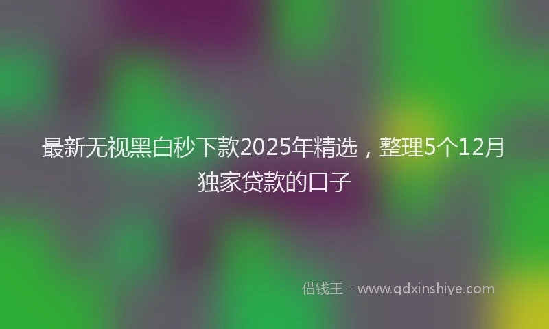 最新无视黑白秒下款2025年精选，整理5个12月独家贷款的口子