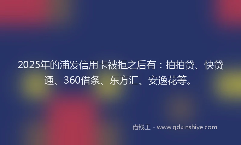 2025年的浦发信用卡被拒之后有：拍拍贷、快贷通、360借条、东方汇、安逸花等。