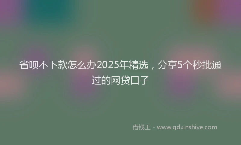 省呗不下款怎么办2025年精选，分享5个秒批通过的网贷口子