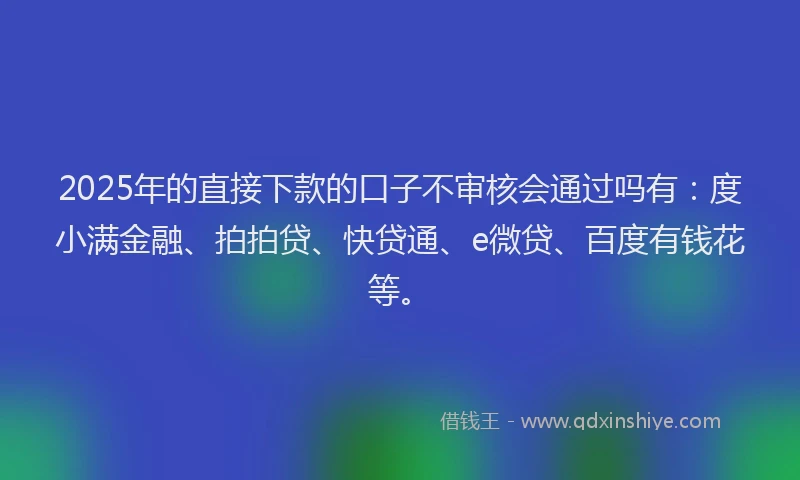 2025年的直接下款的口子不审核会通过吗有：度小满金融、拍拍贷、快贷通、e微贷、百度有钱花等。