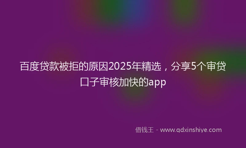 百度贷款被拒的原因2025年精选，分享5个审贷口子审核加快的app