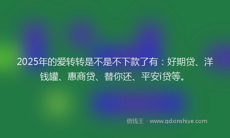 2025年的爱转转是不是不下款了有：好期贷、洋钱罐、惠商贷、替你还、平安i贷等。