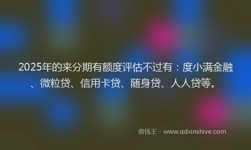 2025年的来分期有额度评估不过有：度小满金融、微粒贷、信用卡贷、随身贷、人人贷等。