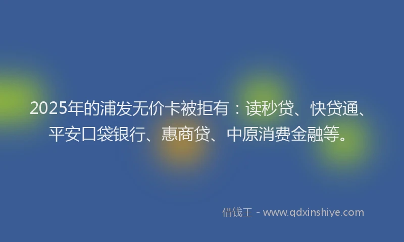 2025年的浦发无价卡被拒有：读秒贷、快贷通、平安口袋银行、惠商贷、中原消费金融等。