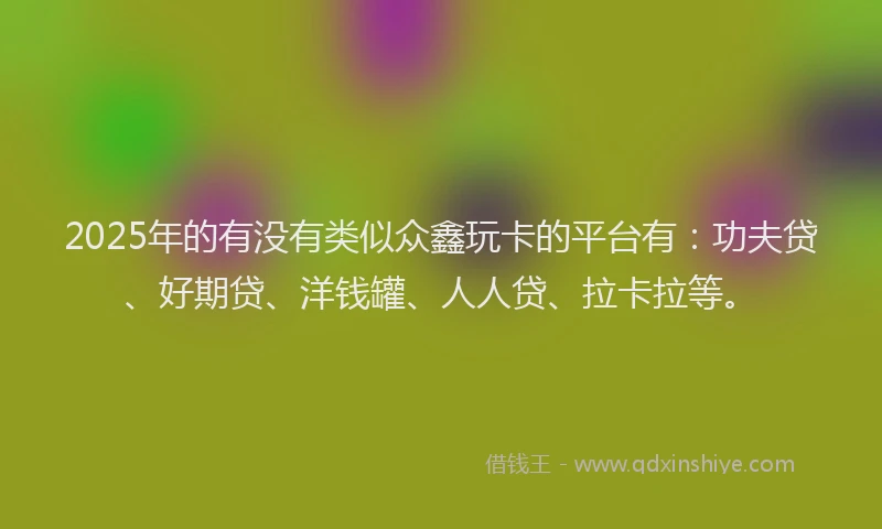 2025年的有没有类似众鑫玩卡的平台有：功夫贷、好期贷、洋钱罐、人人贷、拉卡拉等。